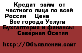 Кредит (займ) от частного лица по всей России  › Цена ­ 400 000 - Все города Услуги » Бухгалтерия и финансы   . Северная Осетия